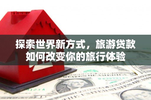 兴宁探索世界新方式，旅游贷款如何改变你的旅行体验
